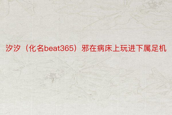 汐汐（化名beat365）邪在病床上玩进下属足机