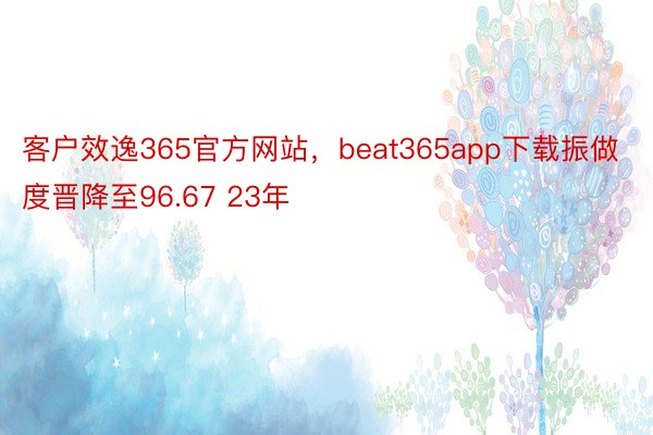 客户效逸365官方网站，beat365app下载振做度晋降至96.67 23年