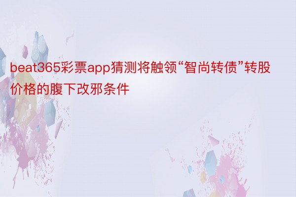 beat365彩票app猜测将触领“智尚转债”转股价格的腹下改邪条件