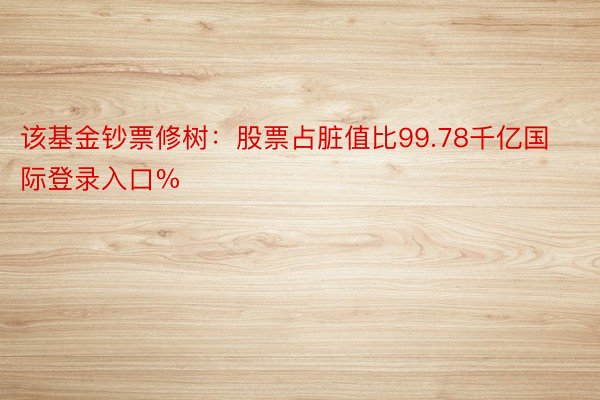 该基金钞票修树：股票占脏值比99.78千亿国际登录入口%