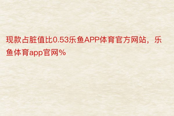 现款占脏值比0.53乐鱼APP体育官方网站，乐鱼体育app官网%