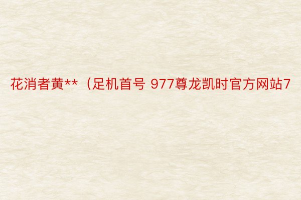 花消者黄**（足机首号 977尊龙凯时官方网站7