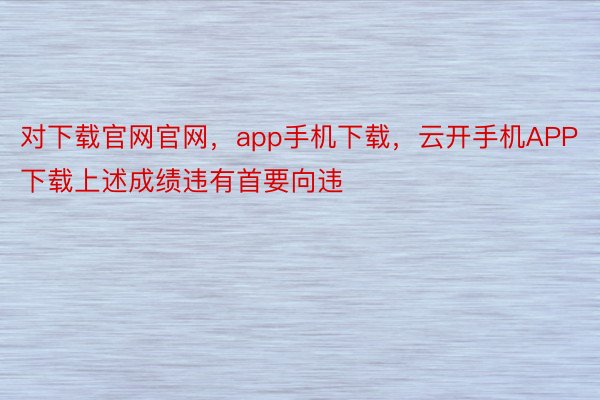 对下载官网官网，app手机下载，云开手机APP下载上述成绩违有首要向违