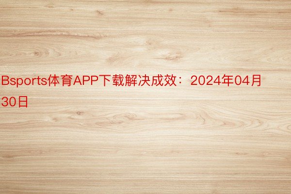 Bsports体育APP下载解决成效：2024年04月30日