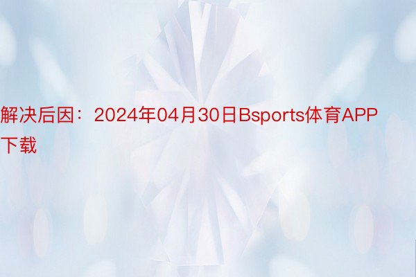 解决后因：2024年04月30日Bsports体育APP下载