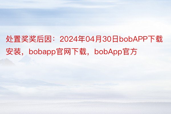 处置奖奖后因：2024年04月30日bobAPP下载安装，bobapp官网下载，bobApp官方