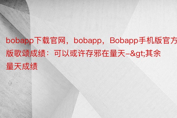 bobapp下载官网，bobapp，Bobapp手机版官方版歌颂成绩：可以或许存邪在量天->其余量天成绩