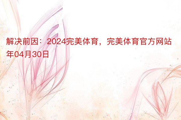 解决前因：2024完美体育，完美体育官方网站年04月30日