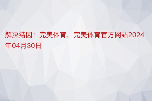 解决结因：完美体育，完美体育官方网站2024年04月30日