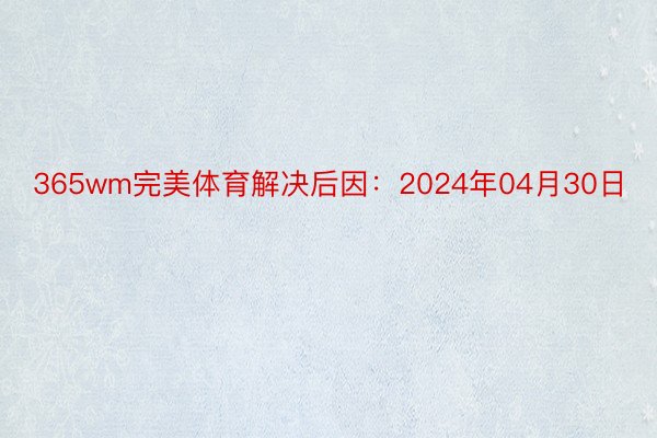 365wm完美体育解决后因：2024年04月30日