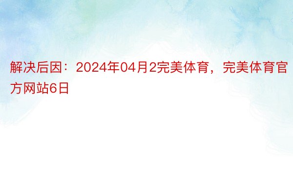 解决后因：2024年04月2完美体育，完美体育官方网站6日