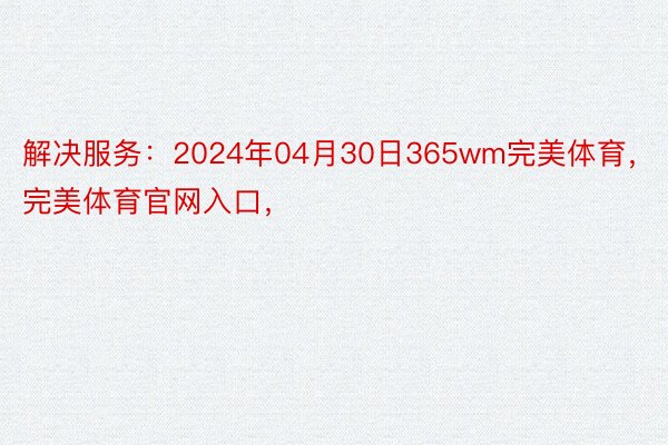 解决服务：2024年04月30日365wm完美体育，完美体育官网入口，