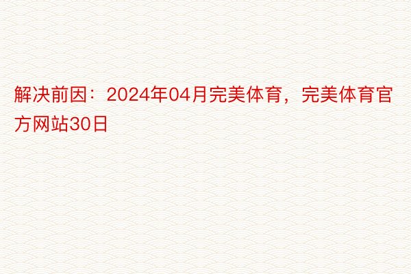 解决前因：2024年04月完美体育，完美体育官方网站30日