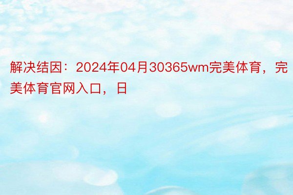 解决结因：2024年04月30365wm完美体育，完美体育官网入口，日