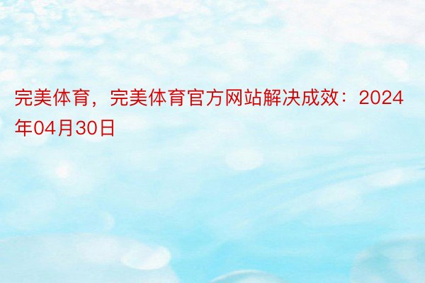 完美体育，完美体育官方网站解决成效：2024年04月30日