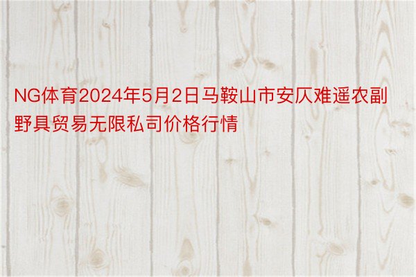 NG体育2024年5月2日马鞍山市安仄难遥农副野具贸易无限私司价格行情