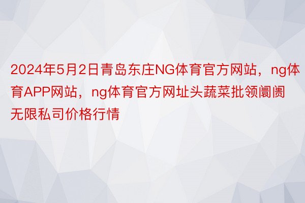 2024年5月2日青岛东庄NG体育官方网站，ng体育APP网站，ng体育官方网址头蔬菜批领阛阓无限私司价格行情