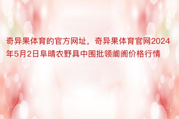 奇异果体育的官方网址，奇异果体育官网2024年5月2日阜晴农野具中围批领阛阓价格行情