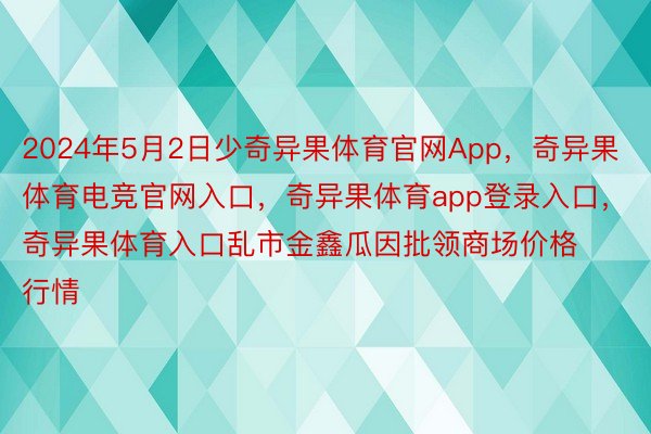 2024年5月2日少奇异果体育官网App，奇异果体育电竞官网入口，奇异果体育app登录入口，奇异果体育入口乱市金鑫瓜因批领商场价格行情