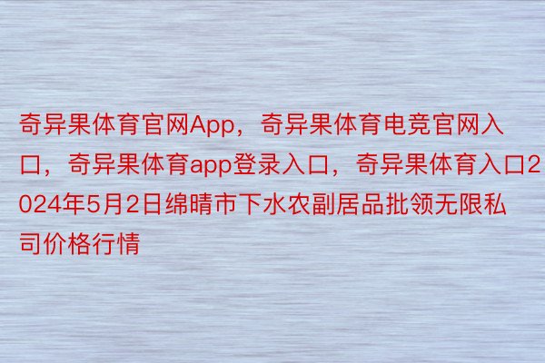 奇异果体育官网App，奇异果体育电竞官网入口，奇异果体育app登录入口，奇异果体育入口2024年5月2日绵晴市下水农副居品批领无限私司价格行情