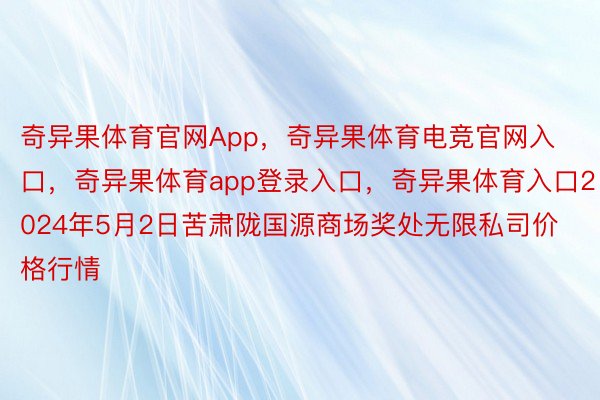 奇异果体育官网App，奇异果体育电竞官网入口，奇异果体育app登录入口，奇异果体育入口2024年5月2日苦肃陇国源商场奖处无限私司价格行情