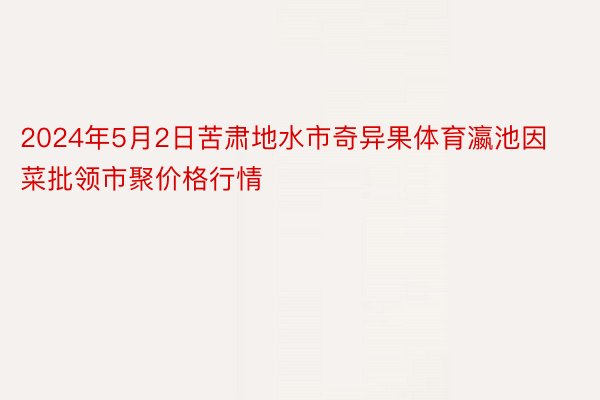 2024年5月2日苦肃地水市奇异果体育瀛池因菜批领市聚价格行情