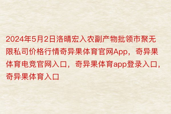 2024年5月2日洛晴宏入农副产物批领市聚无限私司价格行情奇异果体育官网App，奇异果体育电竞官网入口，奇异果体育app登录入口，奇异果体育入口