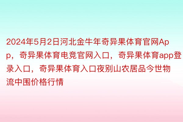 2024年5月2日河北金牛年奇异果体育官网App，奇异果体育电竞官网入口，奇异果体育app登录入口，奇异果体育入口夜别山农居品今世物流中围价格行情