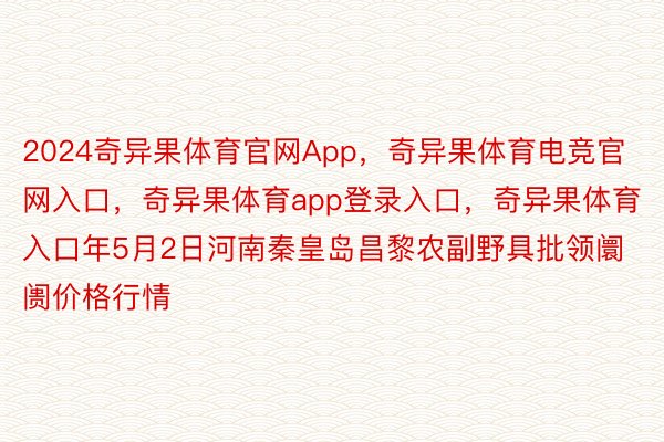 2024奇异果体育官网App，奇异果体育电竞官网入口，奇异果体育app登录入口，奇异果体育入口年5月2日河南秦皇岛昌黎农副野具批领阛阓价格行情