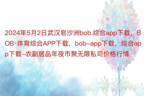 2024年5月2日武汉皂沙洲bob.综合app下载，BOB·体育综合APP下载，bob-app下载，综合app下载-农副居品年夜市聚无限私司价格行情