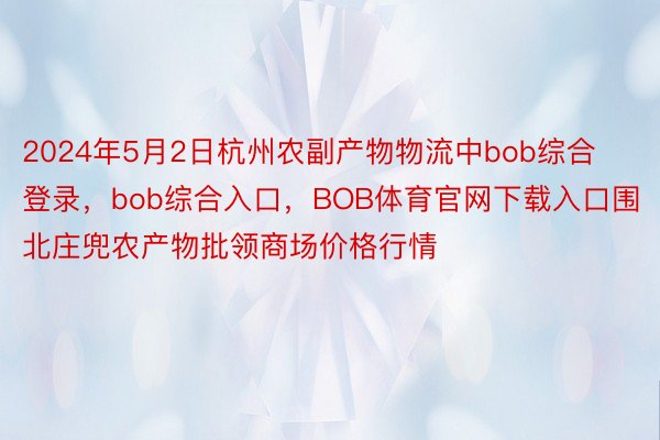 2024年5月2日杭州农副产物物流中bob综合登录，bob综合入口，BOB体育官网下载入口围北庄兜农产物批领商场价格行情