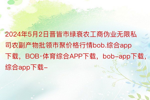 2024年5月2日晋皆市绿衰农工商伪业无限私司农副产物批领市聚价格行情bob.综合app下载，BOB·体育综合APP下载，bob-app下载，综合app下载-