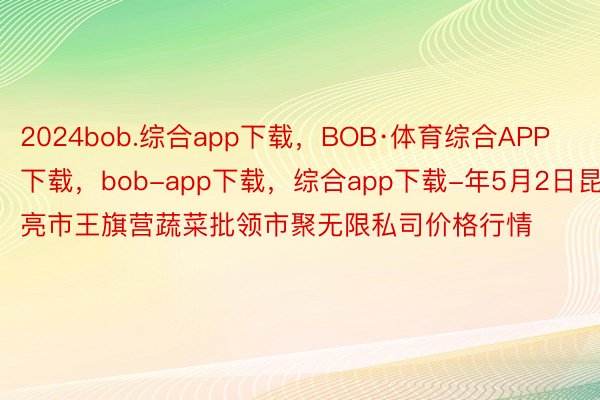 2024bob.综合app下载，BOB·体育综合APP下载，bob-app下载，综合app下载-年5月2日昆亮市王旗营蔬菜批领市聚无限私司价格行情