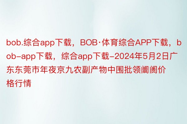 bob.综合app下载，BOB·体育综合APP下载，bob-app下载，综合app下载-2024年5月2日广东东莞市年夜京九农副产物中围批领阛阓价格行情