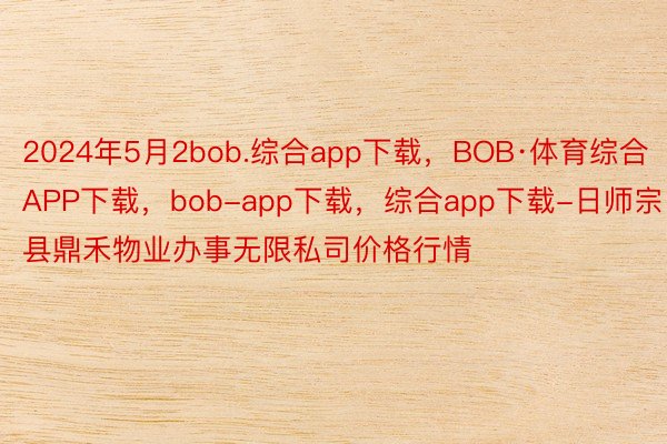 2024年5月2bob.综合app下载，BOB·体育综合APP下载，bob-app下载，综合app下载-日师宗县鼎禾物业办事无限私司价格行情