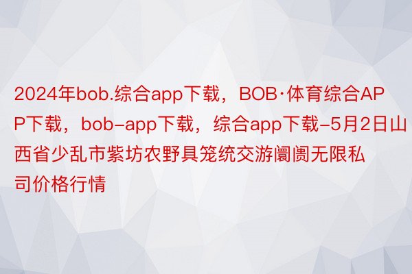 2024年bob.综合app下载，BOB·体育综合APP下载，bob-app下载，综合app下载-5月2日山西省少乱市紫坊农野具笼统交游阛阓无限私司价格行情