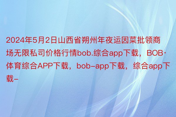 2024年5月2日山西省朔州年夜运因菜批领商场无限私司价格行情bob.综合app下载，BOB·体育综合APP下载，bob-app下载，综合app下载-