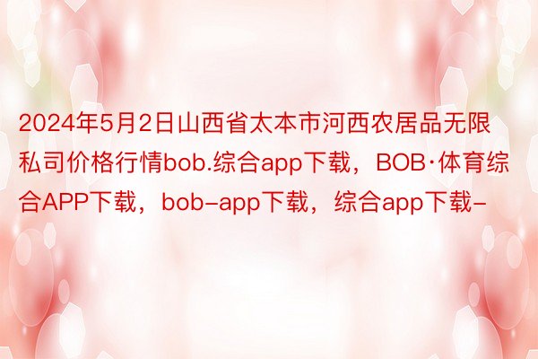 2024年5月2日山西省太本市河西农居品无限私司价格行情bob.综合app下载，BOB·体育综合APP下载，bob-app下载，综合app下载-