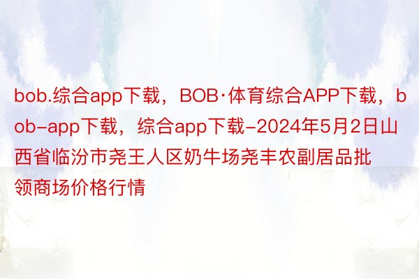 bob.综合app下载，BOB·体育综合APP下载，bob-app下载，综合app下载-2024年5月2日山西省临汾市尧王人区奶牛场尧丰农副居品批领商场价格行情