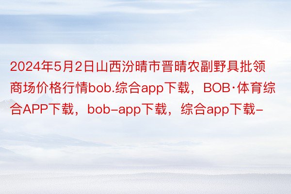 2024年5月2日山西汾晴市晋晴农副野具批领商场价格行情bob.综合app下载，BOB·体育综合APP下载，bob-app下载，综合app下载-