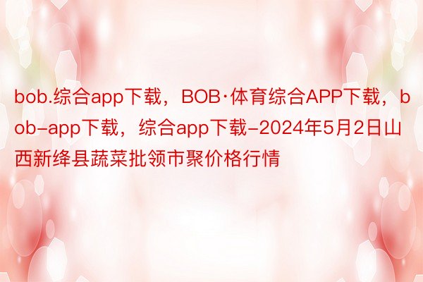 bob.综合app下载，BOB·体育综合APP下载，bob-app下载，综合app下载-2024年5月2日山西新绛县蔬菜批领市聚价格行情