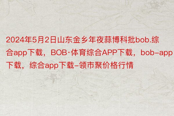 2024年5月2日山东金乡年夜蒜博科批bob.综合app下载，BOB·体育综合APP下载，bob-app下载，综合app下载-领市聚价格行情