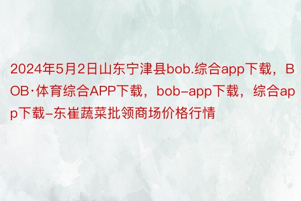 2024年5月2日山东宁津县bob.综合app下载，BOB·体育综合APP下载，bob-app下载，综合app下载-东崔蔬菜批领商场价格行情