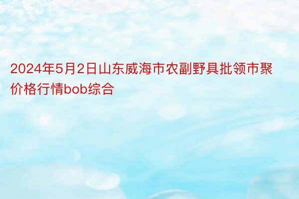 2024年5月2日山东威海市农副野具批领市聚价格行情bob综合