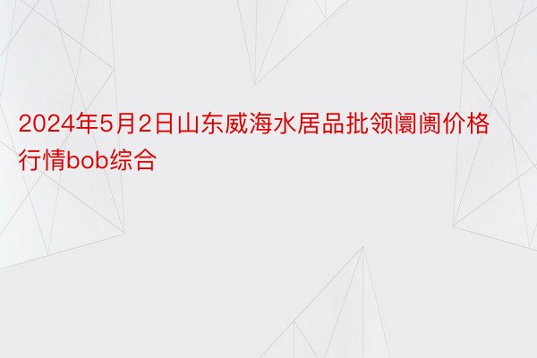 2024年5月2日山东威海水居品批领阛阓价格行情bob综合