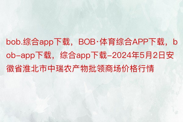 bob.综合app下载，BOB·体育综合APP下载，bob-app下载，综合app下载-2024年5月2日安徽省淮北市中瑞农产物批领商场价格行情