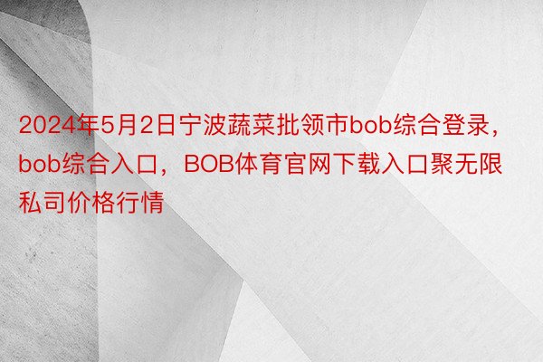 2024年5月2日宁波蔬菜批领市bob综合登录，bob综合入口，BOB体育官网下载入口聚无限私司价格行情