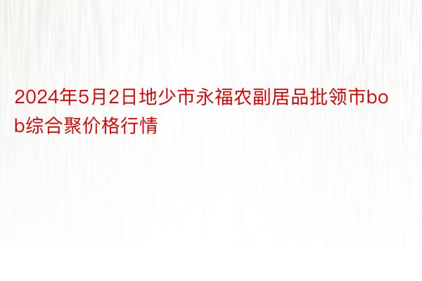 2024年5月2日地少市永福农副居品批领市bob综合聚价格行情
