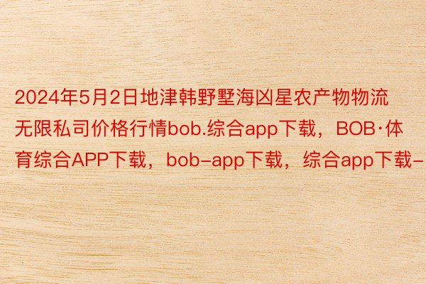 2024年5月2日地津韩野墅海凶星农产物物流无限私司价格行情bob.综合app下载，BOB·体育综合APP下载，bob-app下载，综合app下载-