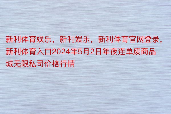 新利体育娱乐，新利娱乐，新利体育官网登录，新利体育入口2024年5月2日年夜连单废商品城无限私司价格行情